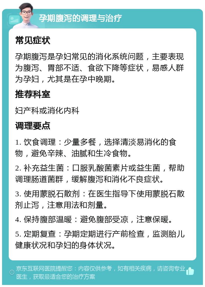 孕期腹泻的调理与治疗 常见症状 孕期腹泻是孕妇常见的消化系统问题，主要表现为腹泻、胃部不适、食欲下降等症状，易感人群为孕妇，尤其是在孕中晚期。 推荐科室 妇产科或消化内科 调理要点 1. 饮食调理：少量多餐，选择清淡易消化的食物，避免辛辣、油腻和生冷食物。 2. 补充益生菌：口服乳酸菌素片或益生菌，帮助调理肠道菌群，缓解腹泻和消化不良症状。 3. 使用蒙脱石散剂：在医生指导下使用蒙脱石散剂止泻，注意用法和剂量。 4. 保持腹部温暖：避免腹部受凉，注意保暖。 5. 定期复查：孕期定期进行产前检查，监测胎儿健康状况和孕妇的身体状况。