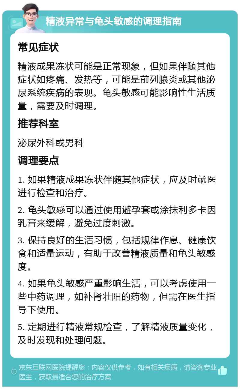 精液异常与龟头敏感的调理指南 常见症状 精液成果冻状可能是正常现象，但如果伴随其他症状如疼痛、发热等，可能是前列腺炎或其他泌尿系统疾病的表现。龟头敏感可能影响性生活质量，需要及时调理。 推荐科室 泌尿外科或男科 调理要点 1. 如果精液成果冻状伴随其他症状，应及时就医进行检查和治疗。 2. 龟头敏感可以通过使用避孕套或涂抹利多卡因乳膏来缓解，避免过度刺激。 3. 保持良好的生活习惯，包括规律作息、健康饮食和适量运动，有助于改善精液质量和龟头敏感度。 4. 如果龟头敏感严重影响生活，可以考虑使用一些中药调理，如补肾壮阳的药物，但需在医生指导下使用。 5. 定期进行精液常规检查，了解精液质量变化，及时发现和处理问题。