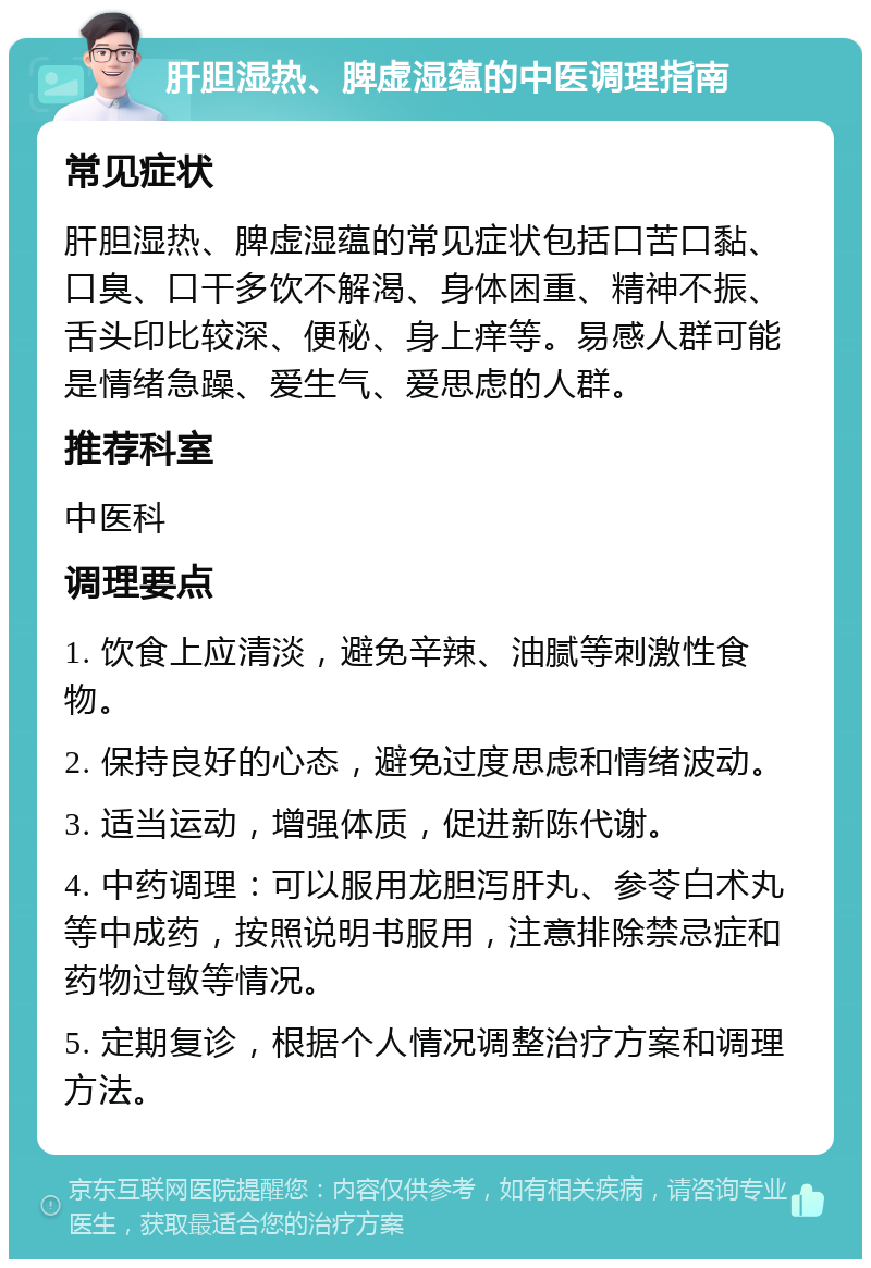 肝胆湿热、脾虚湿蕴的中医调理指南 常见症状 肝胆湿热、脾虚湿蕴的常见症状包括口苦口黏、口臭、口干多饮不解渴、身体困重、精神不振、舌头印比较深、便秘、身上痒等。易感人群可能是情绪急躁、爱生气、爱思虑的人群。 推荐科室 中医科 调理要点 1. 饮食上应清淡，避免辛辣、油腻等刺激性食物。 2. 保持良好的心态，避免过度思虑和情绪波动。 3. 适当运动，增强体质，促进新陈代谢。 4. 中药调理：可以服用龙胆泻肝丸、参苓白术丸等中成药，按照说明书服用，注意排除禁忌症和药物过敏等情况。 5. 定期复诊，根据个人情况调整治疗方案和调理方法。