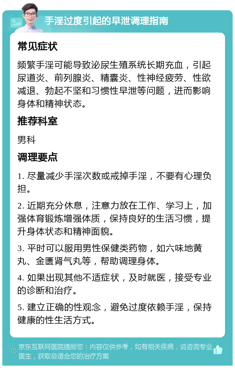 手淫过度引起的早泄调理指南 常见症状 频繁手淫可能导致泌尿生殖系统长期充血，引起尿道炎、前列腺炎、精囊炎、性神经疲劳、性欲减退、勃起不坚和习惯性早泄等问题，进而影响身体和精神状态。 推荐科室 男科 调理要点 1. 尽量减少手淫次数或戒掉手淫，不要有心理负担。 2. 近期充分休息，注意力放在工作、学习上，加强体育锻炼增强体质，保持良好的生活习惯，提升身体状态和精神面貌。 3. 平时可以服用男性保健类药物，如六味地黄丸、金匮肾气丸等，帮助调理身体。 4. 如果出现其他不适症状，及时就医，接受专业的诊断和治疗。 5. 建立正确的性观念，避免过度依赖手淫，保持健康的性生活方式。