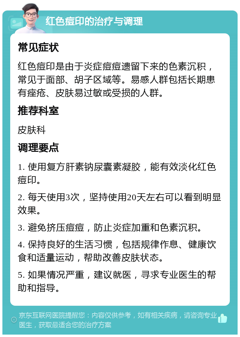 红色痘印的治疗与调理 常见症状 红色痘印是由于炎症痘痘遗留下来的色素沉积，常见于面部、胡子区域等。易感人群包括长期患有痤疮、皮肤易过敏或受损的人群。 推荐科室 皮肤科 调理要点 1. 使用复方肝素钠尿囊素凝胶，能有效淡化红色痘印。 2. 每天使用3次，坚持使用20天左右可以看到明显效果。 3. 避免挤压痘痘，防止炎症加重和色素沉积。 4. 保持良好的生活习惯，包括规律作息、健康饮食和适量运动，帮助改善皮肤状态。 5. 如果情况严重，建议就医，寻求专业医生的帮助和指导。