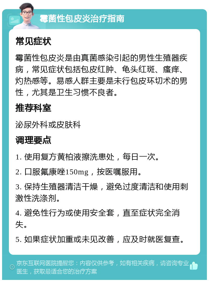 霉菌性包皮炎治疗指南 常见症状 霉菌性包皮炎是由真菌感染引起的男性生殖器疾病，常见症状包括包皮红肿、龟头红斑、瘙痒、灼热感等。易感人群主要是未行包皮环切术的男性，尤其是卫生习惯不良者。 推荐科室 泌尿外科或皮肤科 调理要点 1. 使用复方黄柏液擦洗患处，每日一次。 2. 口服氟康唑150mg，按医嘱服用。 3. 保持生殖器清洁干燥，避免过度清洁和使用刺激性洗涤剂。 4. 避免性行为或使用安全套，直至症状完全消失。 5. 如果症状加重或未见改善，应及时就医复查。