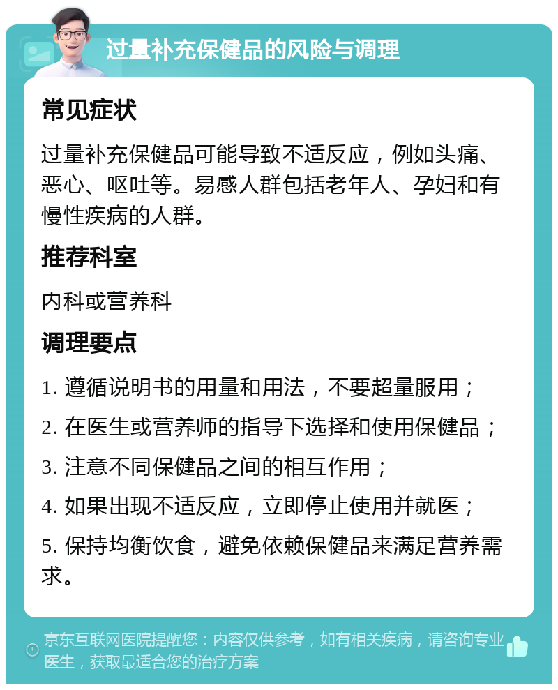 过量补充保健品的风险与调理 常见症状 过量补充保健品可能导致不适反应，例如头痛、恶心、呕吐等。易感人群包括老年人、孕妇和有慢性疾病的人群。 推荐科室 内科或营养科 调理要点 1. 遵循说明书的用量和用法，不要超量服用； 2. 在医生或营养师的指导下选择和使用保健品； 3. 注意不同保健品之间的相互作用； 4. 如果出现不适反应，立即停止使用并就医； 5. 保持均衡饮食，避免依赖保健品来满足营养需求。