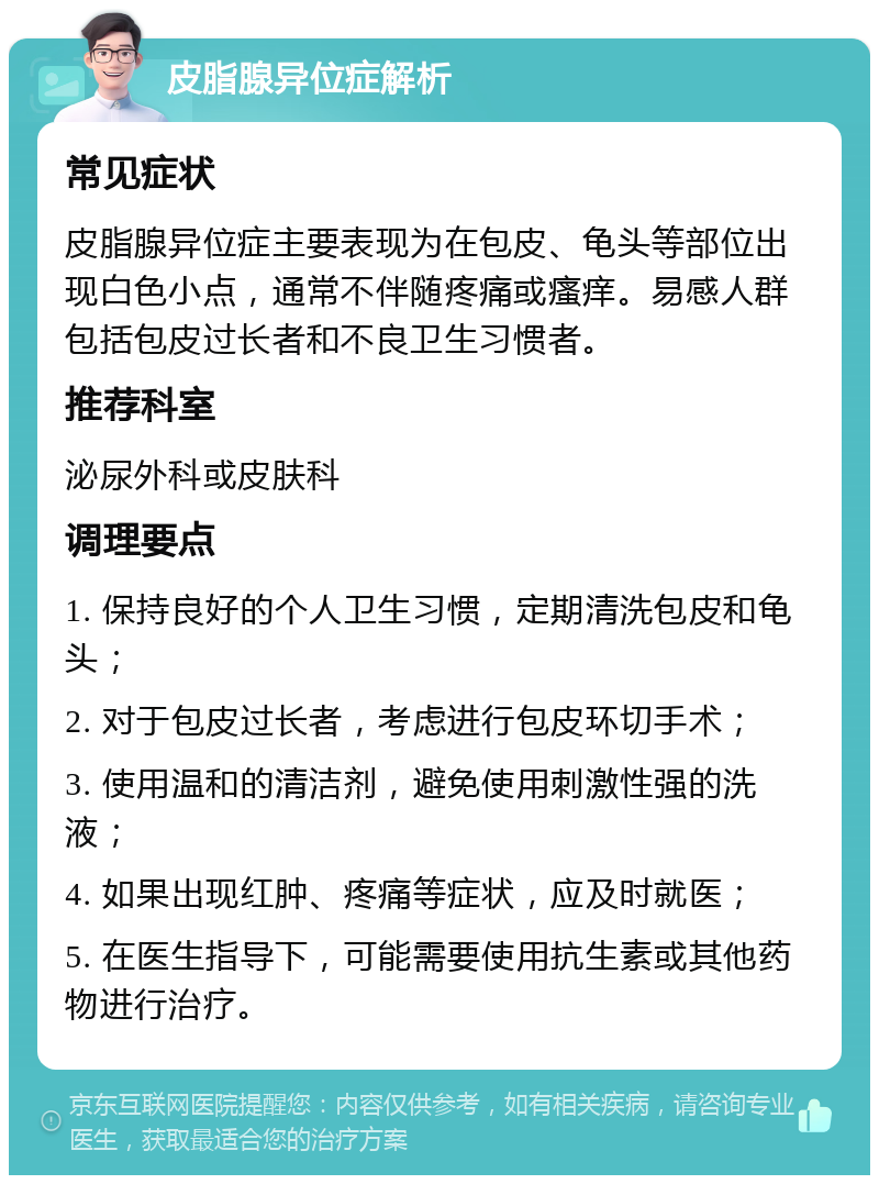 皮脂腺异位症解析 常见症状 皮脂腺异位症主要表现为在包皮、龟头等部位出现白色小点，通常不伴随疼痛或瘙痒。易感人群包括包皮过长者和不良卫生习惯者。 推荐科室 泌尿外科或皮肤科 调理要点 1. 保持良好的个人卫生习惯，定期清洗包皮和龟头； 2. 对于包皮过长者，考虑进行包皮环切手术； 3. 使用温和的清洁剂，避免使用刺激性强的洗液； 4. 如果出现红肿、疼痛等症状，应及时就医； 5. 在医生指导下，可能需要使用抗生素或其他药物进行治疗。