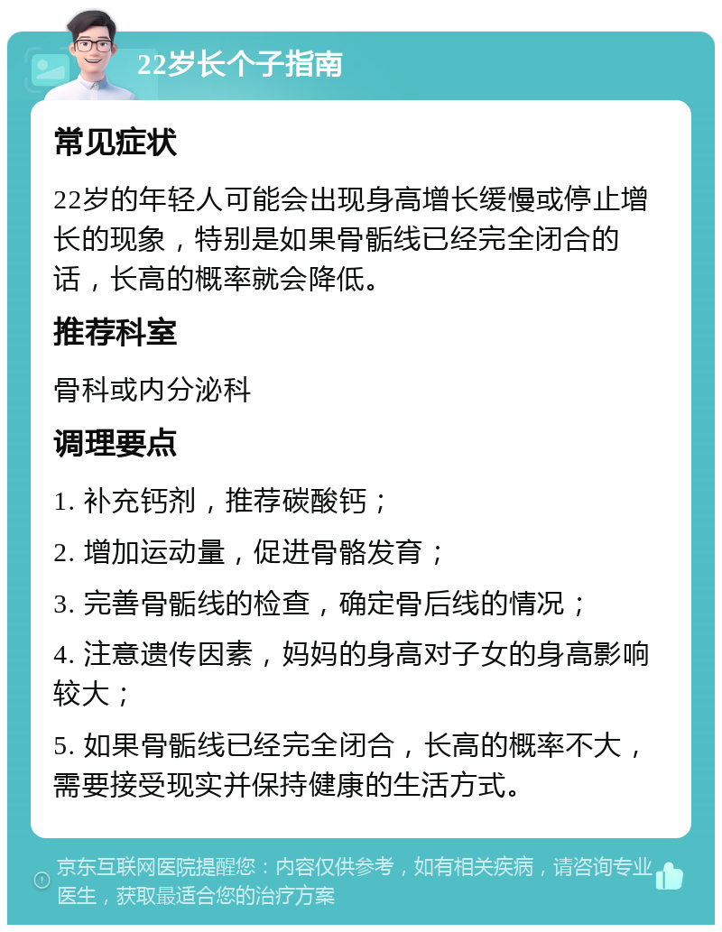 22岁长个子指南 常见症状 22岁的年轻人可能会出现身高增长缓慢或停止增长的现象，特别是如果骨骺线已经完全闭合的话，长高的概率就会降低。 推荐科室 骨科或内分泌科 调理要点 1. 补充钙剂，推荐碳酸钙； 2. 增加运动量，促进骨骼发育； 3. 完善骨骺线的检查，确定骨后线的情况； 4. 注意遗传因素，妈妈的身高对子女的身高影响较大； 5. 如果骨骺线已经完全闭合，长高的概率不大，需要接受现实并保持健康的生活方式。