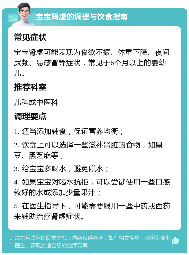 宝宝肾虚的调理与饮食指南 常见症状 宝宝肾虚可能表现为食欲不振、体重下降、夜间尿频、易感冒等症状，常见于6个月以上的婴幼儿。 推荐科室 儿科或中医科 调理要点 1. 适当添加辅食，保证营养均衡； 2. 饮食上可以选择一些滋补肾脏的食物，如黑豆、黑芝麻等； 3. 给宝宝多喝水，避免脱水； 4. 如果宝宝对喝水抗拒，可以尝试使用一些口感较好的水或添加少量果汁； 5. 在医生指导下，可能需要服用一些中药或西药来辅助治疗肾虚症状。