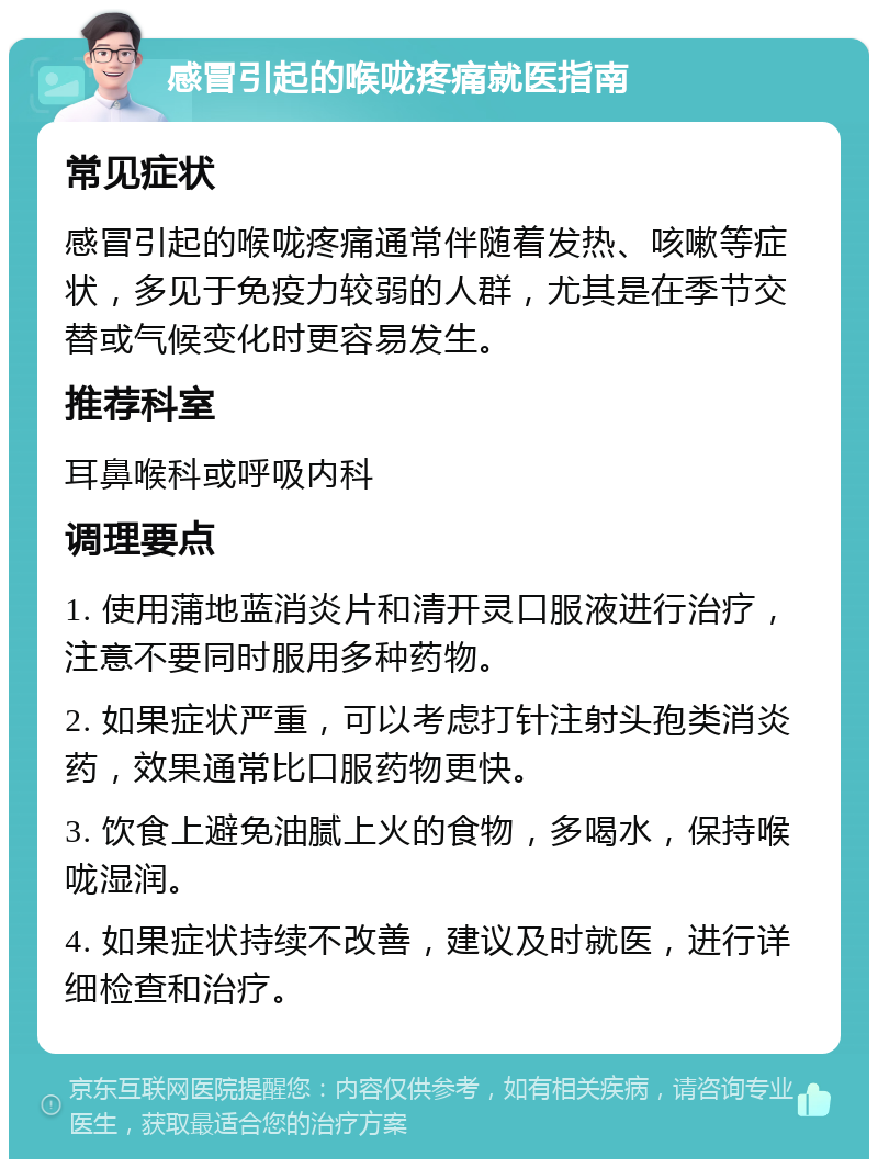 感冒引起的喉咙疼痛就医指南 常见症状 感冒引起的喉咙疼痛通常伴随着发热、咳嗽等症状，多见于免疫力较弱的人群，尤其是在季节交替或气候变化时更容易发生。 推荐科室 耳鼻喉科或呼吸内科 调理要点 1. 使用蒲地蓝消炎片和清开灵口服液进行治疗，注意不要同时服用多种药物。 2. 如果症状严重，可以考虑打针注射头孢类消炎药，效果通常比口服药物更快。 3. 饮食上避免油腻上火的食物，多喝水，保持喉咙湿润。 4. 如果症状持续不改善，建议及时就医，进行详细检查和治疗。