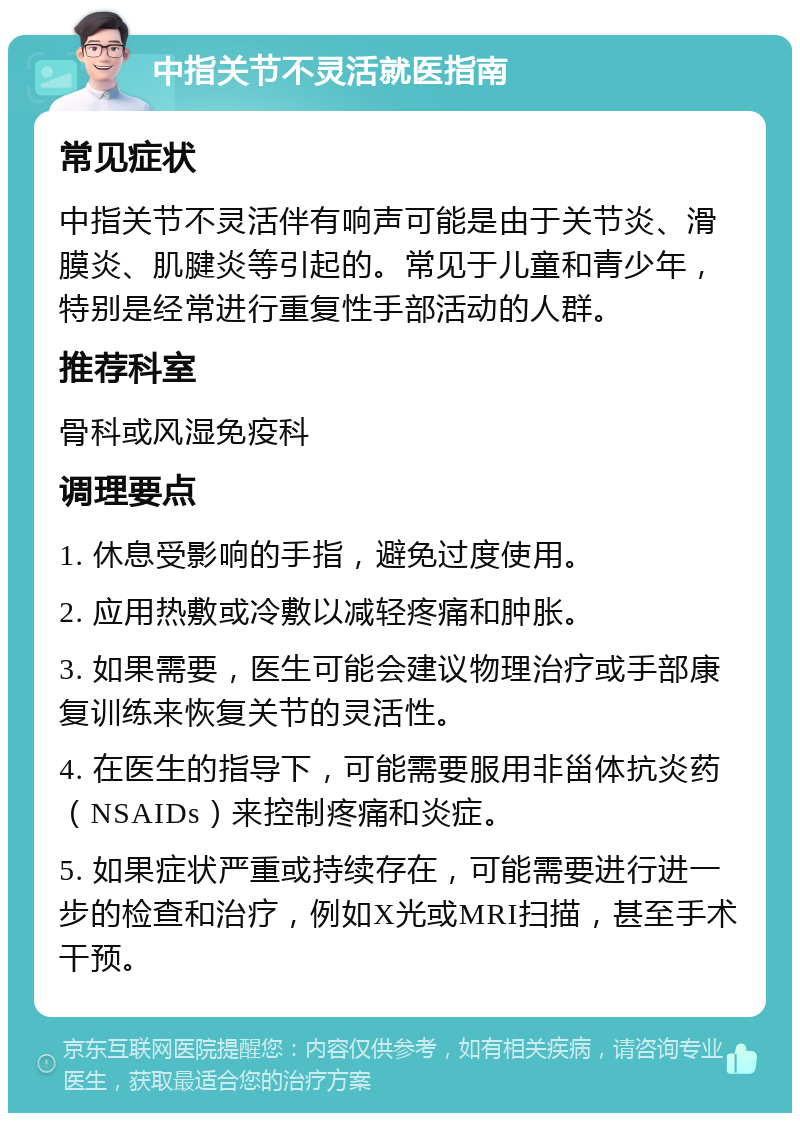 中指关节不灵活就医指南 常见症状 中指关节不灵活伴有响声可能是由于关节炎、滑膜炎、肌腱炎等引起的。常见于儿童和青少年，特别是经常进行重复性手部活动的人群。 推荐科室 骨科或风湿免疫科 调理要点 1. 休息受影响的手指，避免过度使用。 2. 应用热敷或冷敷以减轻疼痛和肿胀。 3. 如果需要，医生可能会建议物理治疗或手部康复训练来恢复关节的灵活性。 4. 在医生的指导下，可能需要服用非甾体抗炎药（NSAIDs）来控制疼痛和炎症。 5. 如果症状严重或持续存在，可能需要进行进一步的检查和治疗，例如X光或MRI扫描，甚至手术干预。