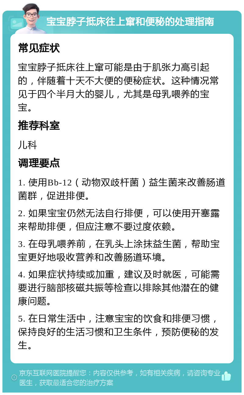 宝宝脖子抵床往上窜和便秘的处理指南 常见症状 宝宝脖子抵床往上窜可能是由于肌张力高引起的，伴随着十天不大便的便秘症状。这种情况常见于四个半月大的婴儿，尤其是母乳喂养的宝宝。 推荐科室 儿科 调理要点 1. 使用Bb-12（动物双歧杆菌）益生菌来改善肠道菌群，促进排便。 2. 如果宝宝仍然无法自行排便，可以使用开塞露来帮助排便，但应注意不要过度依赖。 3. 在母乳喂养前，在乳头上涂抹益生菌，帮助宝宝更好地吸收营养和改善肠道环境。 4. 如果症状持续或加重，建议及时就医，可能需要进行脑部核磁共振等检查以排除其他潜在的健康问题。 5. 在日常生活中，注意宝宝的饮食和排便习惯，保持良好的生活习惯和卫生条件，预防便秘的发生。