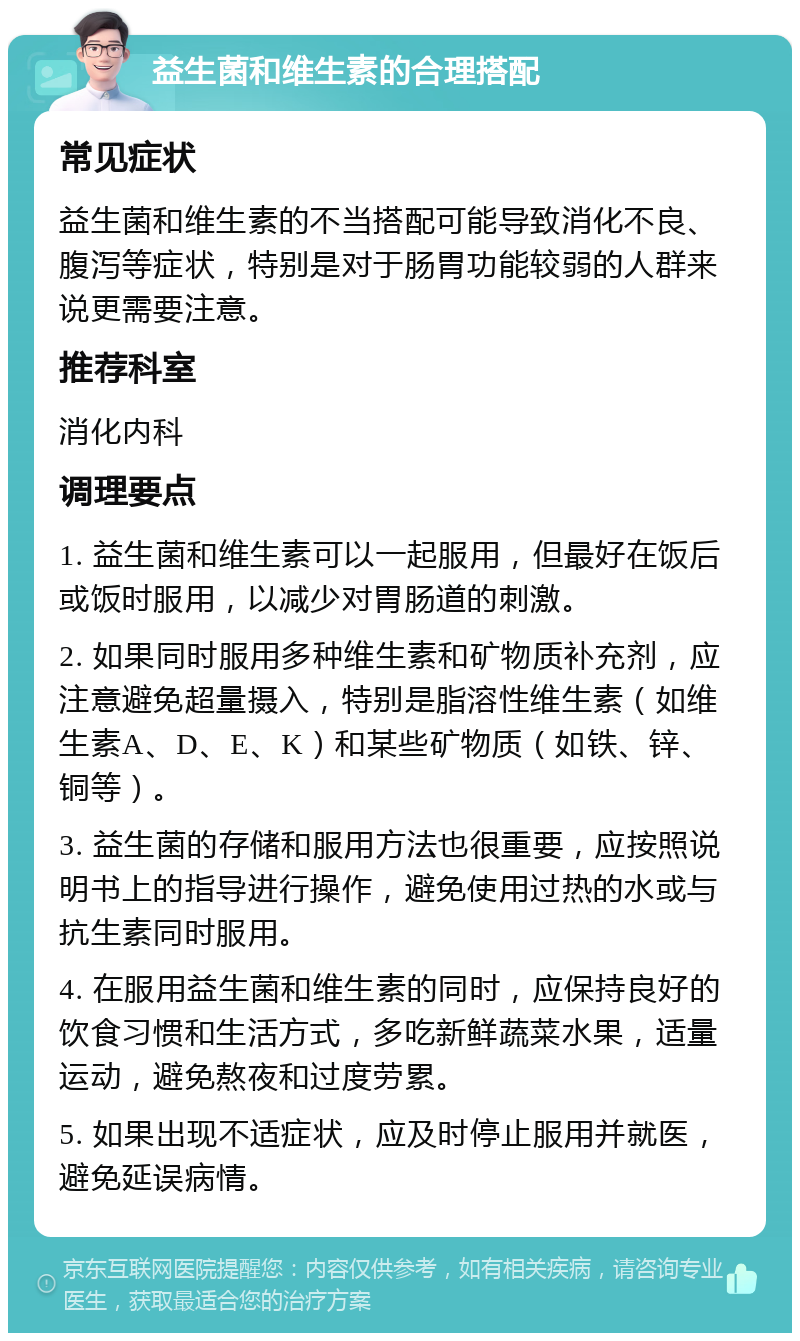 益生菌和维生素的合理搭配 常见症状 益生菌和维生素的不当搭配可能导致消化不良、腹泻等症状，特别是对于肠胃功能较弱的人群来说更需要注意。 推荐科室 消化内科 调理要点 1. 益生菌和维生素可以一起服用，但最好在饭后或饭时服用，以减少对胃肠道的刺激。 2. 如果同时服用多种维生素和矿物质补充剂，应注意避免超量摄入，特别是脂溶性维生素（如维生素A、D、E、K）和某些矿物质（如铁、锌、铜等）。 3. 益生菌的存储和服用方法也很重要，应按照说明书上的指导进行操作，避免使用过热的水或与抗生素同时服用。 4. 在服用益生菌和维生素的同时，应保持良好的饮食习惯和生活方式，多吃新鲜蔬菜水果，适量运动，避免熬夜和过度劳累。 5. 如果出现不适症状，应及时停止服用并就医，避免延误病情。