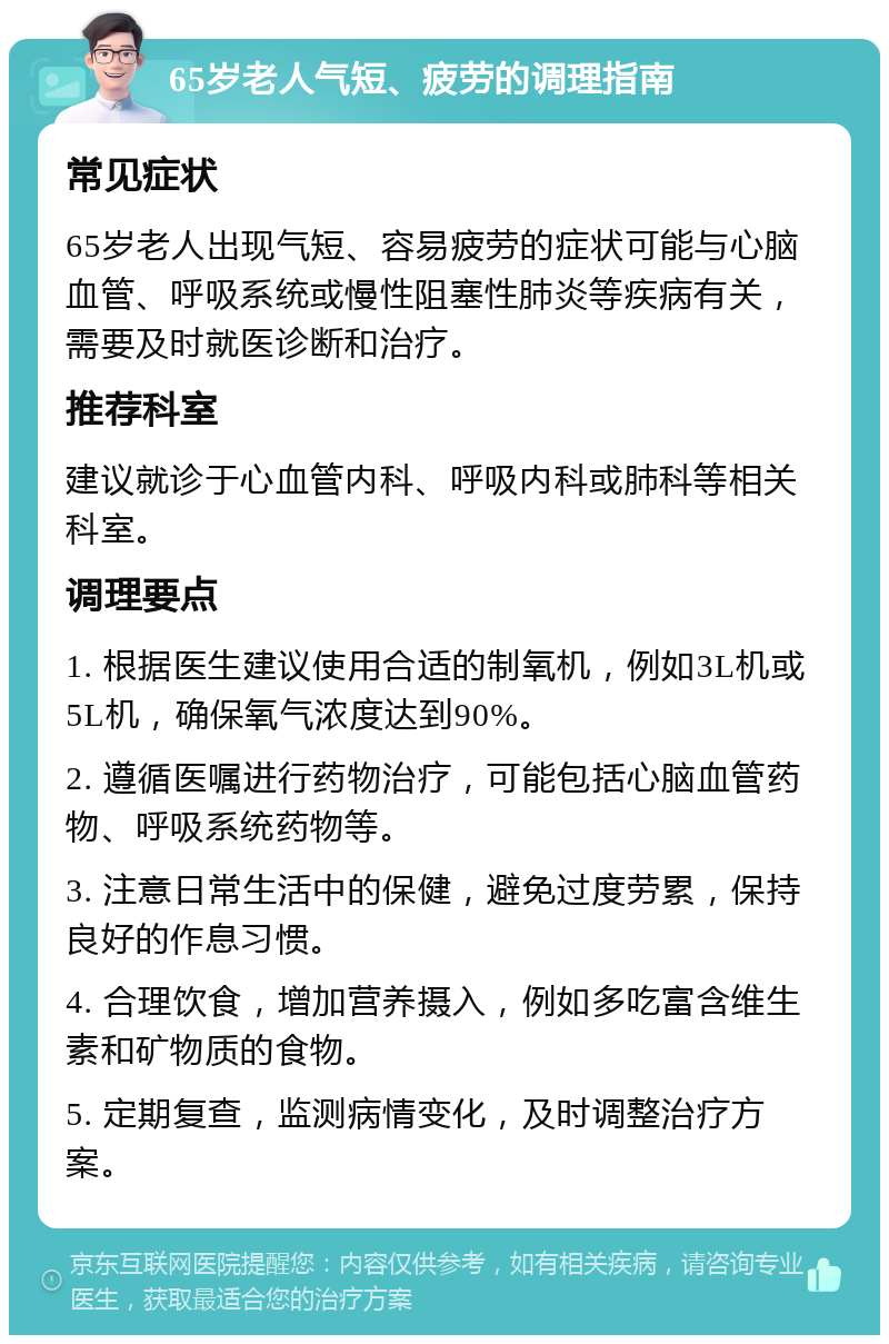 65岁老人气短、疲劳的调理指南 常见症状 65岁老人出现气短、容易疲劳的症状可能与心脑血管、呼吸系统或慢性阻塞性肺炎等疾病有关，需要及时就医诊断和治疗。 推荐科室 建议就诊于心血管内科、呼吸内科或肺科等相关科室。 调理要点 1. 根据医生建议使用合适的制氧机，例如3L机或5L机，确保氧气浓度达到90%。 2. 遵循医嘱进行药物治疗，可能包括心脑血管药物、呼吸系统药物等。 3. 注意日常生活中的保健，避免过度劳累，保持良好的作息习惯。 4. 合理饮食，增加营养摄入，例如多吃富含维生素和矿物质的食物。 5. 定期复查，监测病情变化，及时调整治疗方案。