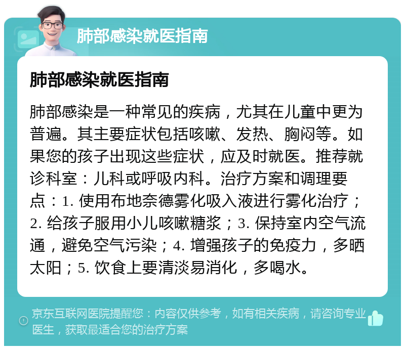 肺部感染就医指南 肺部感染就医指南 肺部感染是一种常见的疾病，尤其在儿童中更为普遍。其主要症状包括咳嗽、发热、胸闷等。如果您的孩子出现这些症状，应及时就医。推荐就诊科室：儿科或呼吸内科。治疗方案和调理要点：1. 使用布地奈德雾化吸入液进行雾化治疗；2. 给孩子服用小儿咳嗽糖浆；3. 保持室内空气流通，避免空气污染；4. 增强孩子的免疫力，多晒太阳；5. 饮食上要清淡易消化，多喝水。