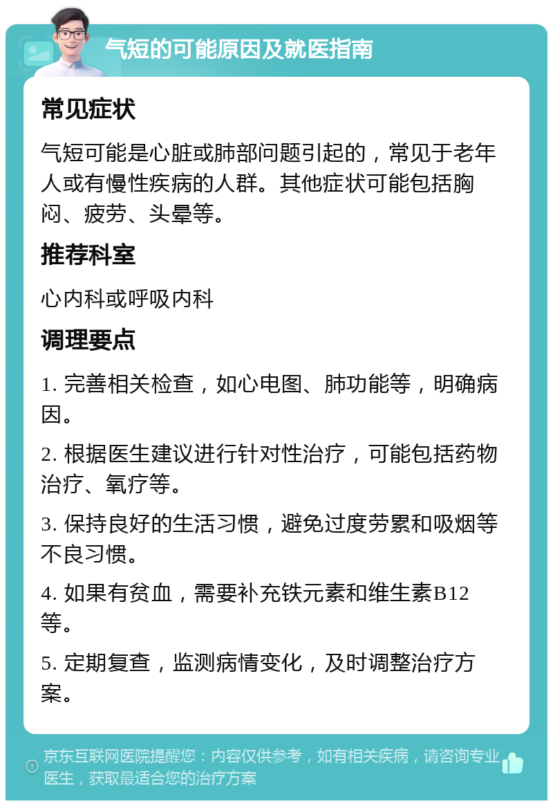 气短的可能原因及就医指南 常见症状 气短可能是心脏或肺部问题引起的，常见于老年人或有慢性疾病的人群。其他症状可能包括胸闷、疲劳、头晕等。 推荐科室 心内科或呼吸内科 调理要点 1. 完善相关检查，如心电图、肺功能等，明确病因。 2. 根据医生建议进行针对性治疗，可能包括药物治疗、氧疗等。 3. 保持良好的生活习惯，避免过度劳累和吸烟等不良习惯。 4. 如果有贫血，需要补充铁元素和维生素B12等。 5. 定期复查，监测病情变化，及时调整治疗方案。