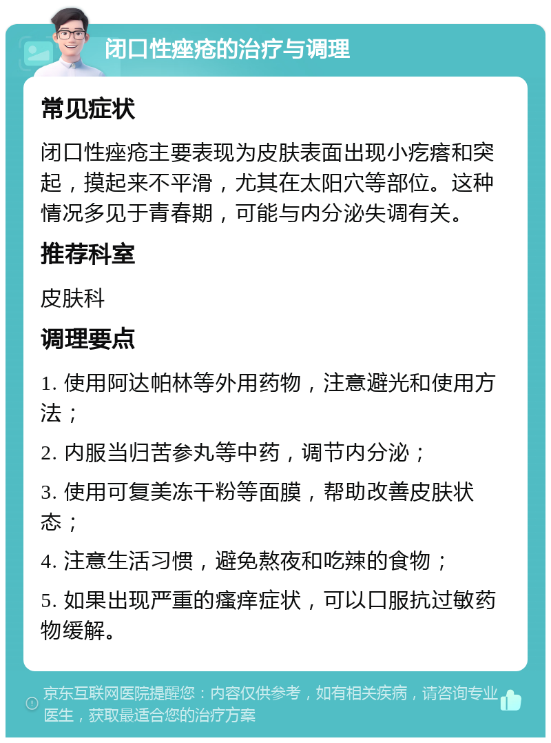 闭口性痤疮的治疗与调理 常见症状 闭口性痤疮主要表现为皮肤表面出现小疙瘩和突起，摸起来不平滑，尤其在太阳穴等部位。这种情况多见于青春期，可能与内分泌失调有关。 推荐科室 皮肤科 调理要点 1. 使用阿达帕林等外用药物，注意避光和使用方法； 2. 内服当归苦参丸等中药，调节内分泌； 3. 使用可复美冻干粉等面膜，帮助改善皮肤状态； 4. 注意生活习惯，避免熬夜和吃辣的食物； 5. 如果出现严重的瘙痒症状，可以口服抗过敏药物缓解。