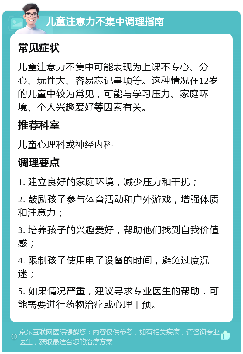 儿童注意力不集中调理指南 常见症状 儿童注意力不集中可能表现为上课不专心、分心、玩性大、容易忘记事项等。这种情况在12岁的儿童中较为常见，可能与学习压力、家庭环境、个人兴趣爱好等因素有关。 推荐科室 儿童心理科或神经内科 调理要点 1. 建立良好的家庭环境，减少压力和干扰； 2. 鼓励孩子参与体育活动和户外游戏，增强体质和注意力； 3. 培养孩子的兴趣爱好，帮助他们找到自我价值感； 4. 限制孩子使用电子设备的时间，避免过度沉迷； 5. 如果情况严重，建议寻求专业医生的帮助，可能需要进行药物治疗或心理干预。