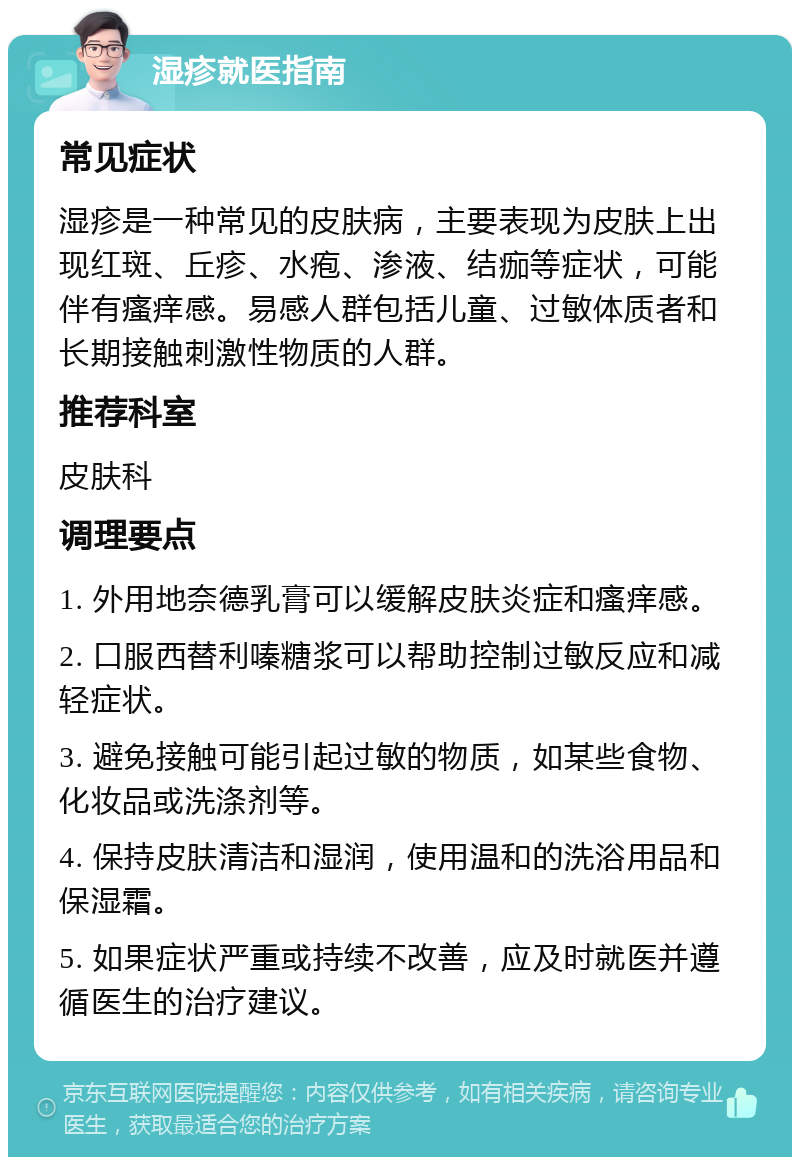 湿疹就医指南 常见症状 湿疹是一种常见的皮肤病，主要表现为皮肤上出现红斑、丘疹、水疱、渗液、结痂等症状，可能伴有瘙痒感。易感人群包括儿童、过敏体质者和长期接触刺激性物质的人群。 推荐科室 皮肤科 调理要点 1. 外用地奈德乳膏可以缓解皮肤炎症和瘙痒感。 2. 口服西替利嗪糖浆可以帮助控制过敏反应和减轻症状。 3. 避免接触可能引起过敏的物质，如某些食物、化妆品或洗涤剂等。 4. 保持皮肤清洁和湿润，使用温和的洗浴用品和保湿霜。 5. 如果症状严重或持续不改善，应及时就医并遵循医生的治疗建议。