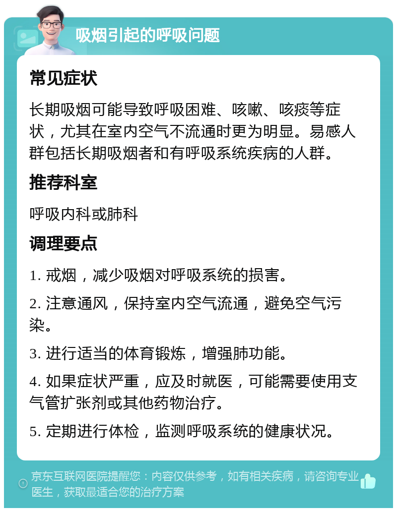 吸烟引起的呼吸问题 常见症状 长期吸烟可能导致呼吸困难、咳嗽、咳痰等症状，尤其在室内空气不流通时更为明显。易感人群包括长期吸烟者和有呼吸系统疾病的人群。 推荐科室 呼吸内科或肺科 调理要点 1. 戒烟，减少吸烟对呼吸系统的损害。 2. 注意通风，保持室内空气流通，避免空气污染。 3. 进行适当的体育锻炼，增强肺功能。 4. 如果症状严重，应及时就医，可能需要使用支气管扩张剂或其他药物治疗。 5. 定期进行体检，监测呼吸系统的健康状况。