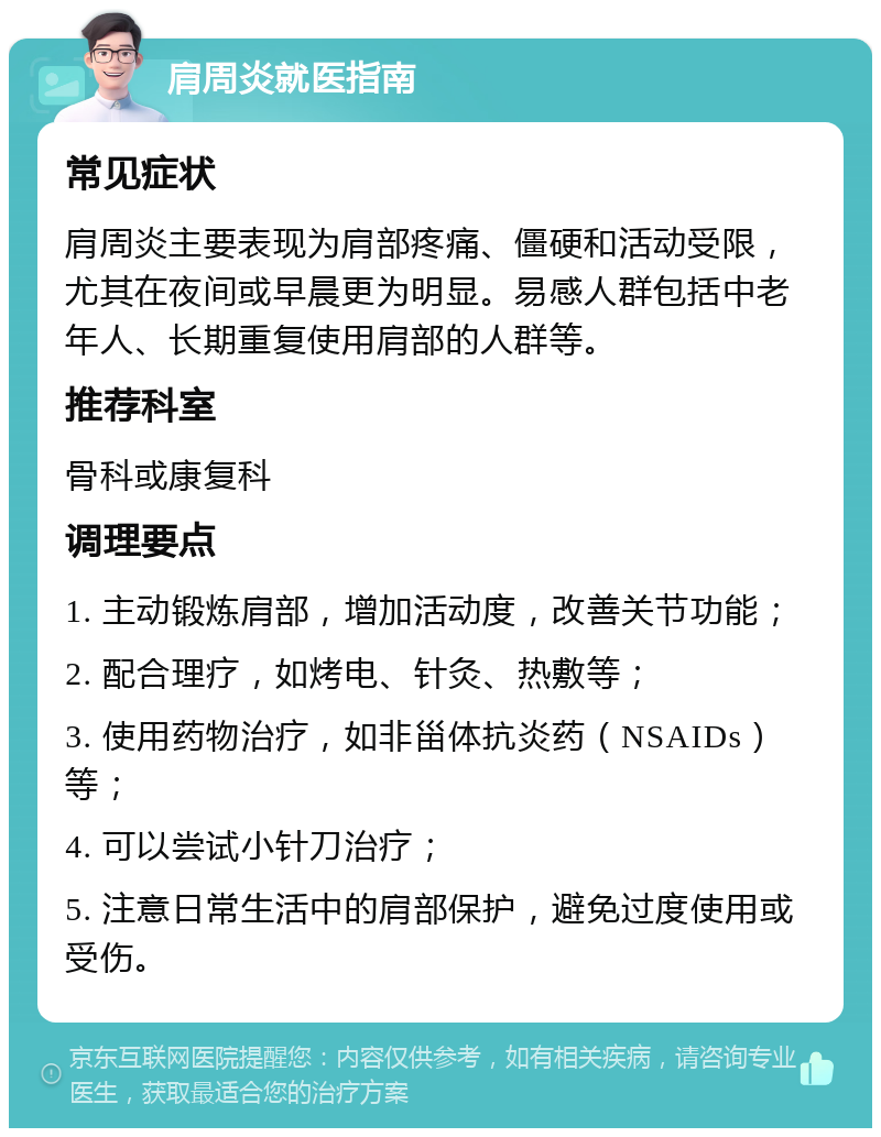 肩周炎就医指南 常见症状 肩周炎主要表现为肩部疼痛、僵硬和活动受限，尤其在夜间或早晨更为明显。易感人群包括中老年人、长期重复使用肩部的人群等。 推荐科室 骨科或康复科 调理要点 1. 主动锻炼肩部，增加活动度，改善关节功能； 2. 配合理疗，如烤电、针灸、热敷等； 3. 使用药物治疗，如非甾体抗炎药（NSAIDs）等； 4. 可以尝试小针刀治疗； 5. 注意日常生活中的肩部保护，避免过度使用或受伤。