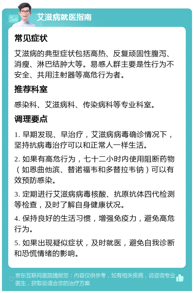 艾滋病就医指南 常见症状 艾滋病的典型症状包括高热、反复顽固性腹泻、消瘦、淋巴结肿大等。易感人群主要是性行为不安全、共用注射器等高危行为者。 推荐科室 感染科、艾滋病科、传染病科等专业科室。 调理要点 1. 早期发现、早治疗，艾滋病病毒确诊情况下，坚持抗病毒治疗可以和正常人一样生活。 2. 如果有高危行为，七十二小时内使用阻断药物（如恩曲他滨、替诺福韦和多替拉韦钠）可以有效预防感染。 3. 定期进行艾滋病病毒核酸、抗原抗体四代检测等检查，及时了解自身健康状况。 4. 保持良好的生活习惯，增强免疫力，避免高危行为。 5. 如果出现疑似症状，及时就医，避免自我诊断和恐慌情绪的影响。