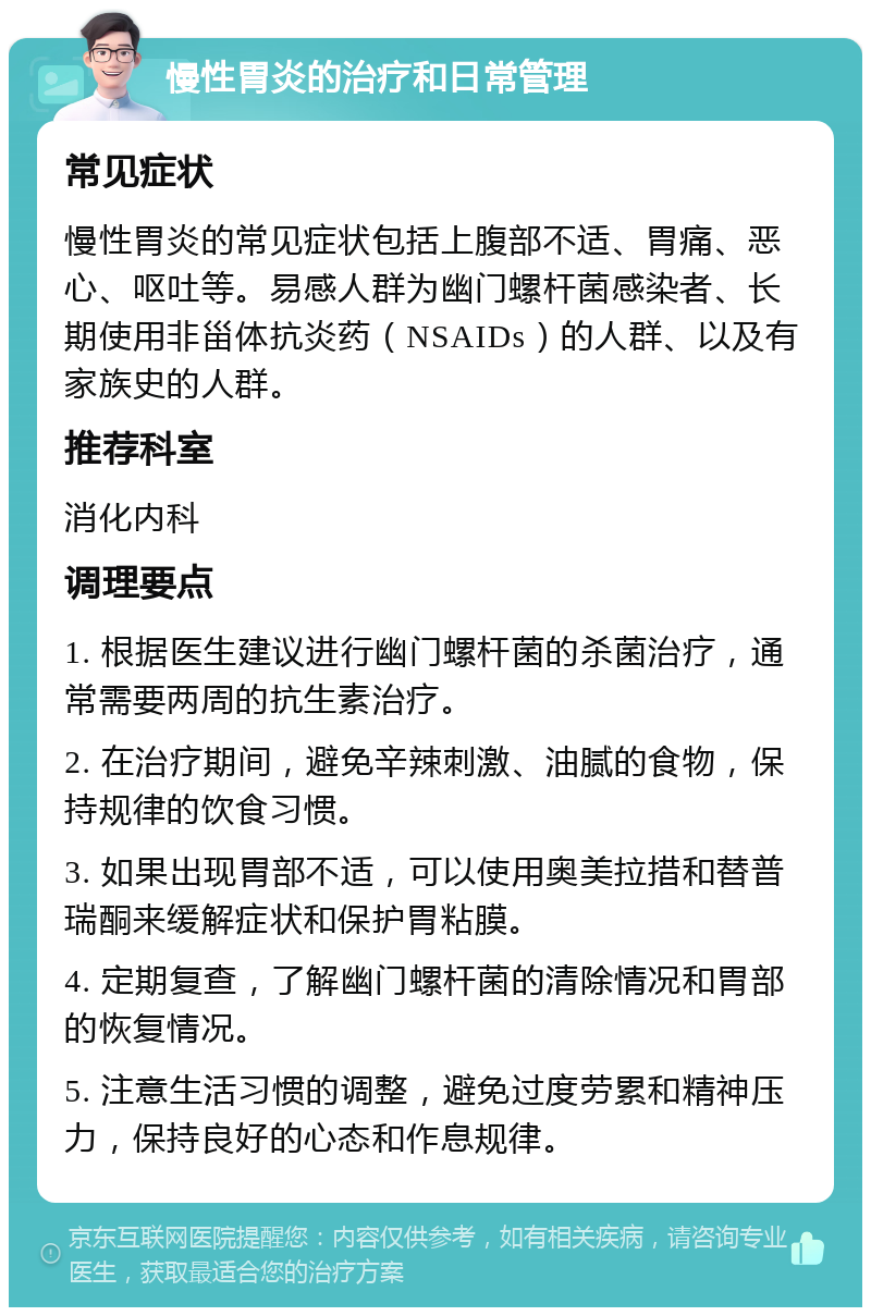 慢性胃炎的治疗和日常管理 常见症状 慢性胃炎的常见症状包括上腹部不适、胃痛、恶心、呕吐等。易感人群为幽门螺杆菌感染者、长期使用非甾体抗炎药（NSAIDs）的人群、以及有家族史的人群。 推荐科室 消化内科 调理要点 1. 根据医生建议进行幽门螺杆菌的杀菌治疗，通常需要两周的抗生素治疗。 2. 在治疗期间，避免辛辣刺激、油腻的食物，保持规律的饮食习惯。 3. 如果出现胃部不适，可以使用奥美拉措和替普瑞酮来缓解症状和保护胃粘膜。 4. 定期复查，了解幽门螺杆菌的清除情况和胃部的恢复情况。 5. 注意生活习惯的调整，避免过度劳累和精神压力，保持良好的心态和作息规律。