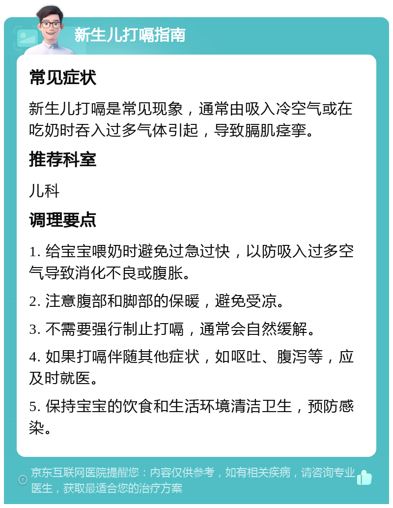 新生儿打嗝指南 常见症状 新生儿打嗝是常见现象，通常由吸入冷空气或在吃奶时吞入过多气体引起，导致膈肌痉挛。 推荐科室 儿科 调理要点 1. 给宝宝喂奶时避免过急过快，以防吸入过多空气导致消化不良或腹胀。 2. 注意腹部和脚部的保暖，避免受凉。 3. 不需要强行制止打嗝，通常会自然缓解。 4. 如果打嗝伴随其他症状，如呕吐、腹泻等，应及时就医。 5. 保持宝宝的饮食和生活环境清洁卫生，预防感染。