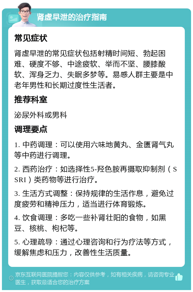 肾虚早泄的治疗指南 常见症状 肾虚早泄的常见症状包括射精时间短、勃起困难、硬度不够、中途疲软、举而不坚、腰膝酸软、浑身乏力、失眠多梦等。易感人群主要是中老年男性和长期过度性生活者。 推荐科室 泌尿外科或男科 调理要点 1. 中药调理：可以使用六味地黄丸、金匮肾气丸等中药进行调理。 2. 西药治疗：如选择性5-羟色胺再摄取抑制剂（SSRI）类药物等进行治疗。 3. 生活方式调整：保持规律的生活作息，避免过度疲劳和精神压力，适当进行体育锻炼。 4. 饮食调理：多吃一些补肾壮阳的食物，如黑豆、核桃、枸杞等。 5. 心理疏导：通过心理咨询和行为疗法等方式，缓解焦虑和压力，改善性生活质量。