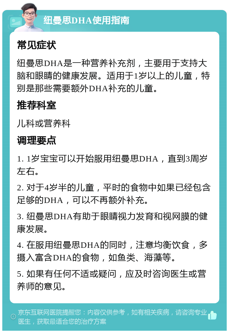 纽曼思DHA使用指南 常见症状 纽曼思DHA是一种营养补充剂，主要用于支持大脑和眼睛的健康发展。适用于1岁以上的儿童，特别是那些需要额外DHA补充的儿童。 推荐科室 儿科或营养科 调理要点 1. 1岁宝宝可以开始服用纽曼思DHA，直到3周岁左右。 2. 对于4岁半的儿童，平时的食物中如果已经包含足够的DHA，可以不再额外补充。 3. 纽曼思DHA有助于眼睛视力发育和视网膜的健康发展。 4. 在服用纽曼思DHA的同时，注意均衡饮食，多摄入富含DHA的食物，如鱼类、海藻等。 5. 如果有任何不适或疑问，应及时咨询医生或营养师的意见。