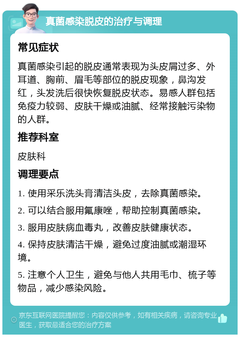 真菌感染脱皮的治疗与调理 常见症状 真菌感染引起的脱皮通常表现为头皮屑过多、外耳道、胸前、眉毛等部位的脱皮现象，鼻沟发红，头发洗后很快恢复脱皮状态。易感人群包括免疫力较弱、皮肤干燥或油腻、经常接触污染物的人群。 推荐科室 皮肤科 调理要点 1. 使用采乐洗头膏清洁头皮，去除真菌感染。 2. 可以结合服用氟康唑，帮助控制真菌感染。 3. 服用皮肤病血毒丸，改善皮肤健康状态。 4. 保持皮肤清洁干燥，避免过度油腻或潮湿环境。 5. 注意个人卫生，避免与他人共用毛巾、梳子等物品，减少感染风险。