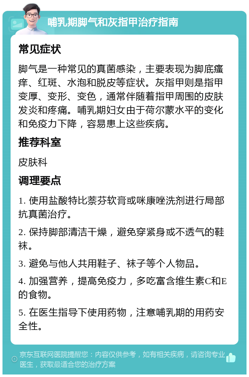 哺乳期脚气和灰指甲治疗指南 常见症状 脚气是一种常见的真菌感染，主要表现为脚底瘙痒、红斑、水泡和脱皮等症状。灰指甲则是指甲变厚、变形、变色，通常伴随着指甲周围的皮肤发炎和疼痛。哺乳期妇女由于荷尔蒙水平的变化和免疫力下降，容易患上这些疾病。 推荐科室 皮肤科 调理要点 1. 使用盐酸特比萘芬软膏或咪康唑洗剂进行局部抗真菌治疗。 2. 保持脚部清洁干燥，避免穿紧身或不透气的鞋袜。 3. 避免与他人共用鞋子、袜子等个人物品。 4. 加强营养，提高免疫力，多吃富含维生素C和E的食物。 5. 在医生指导下使用药物，注意哺乳期的用药安全性。