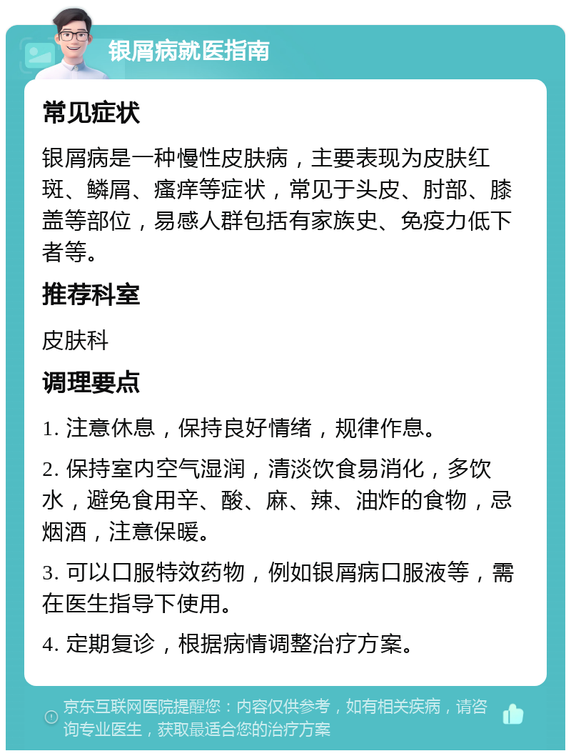 银屑病就医指南 常见症状 银屑病是一种慢性皮肤病，主要表现为皮肤红斑、鳞屑、瘙痒等症状，常见于头皮、肘部、膝盖等部位，易感人群包括有家族史、免疫力低下者等。 推荐科室 皮肤科 调理要点 1. 注意休息，保持良好情绪，规律作息。 2. 保持室内空气湿润，清淡饮食易消化，多饮水，避免食用辛、酸、麻、辣、油炸的食物，忌烟酒，注意保暖。 3. 可以口服特效药物，例如银屑病口服液等，需在医生指导下使用。 4. 定期复诊，根据病情调整治疗方案。