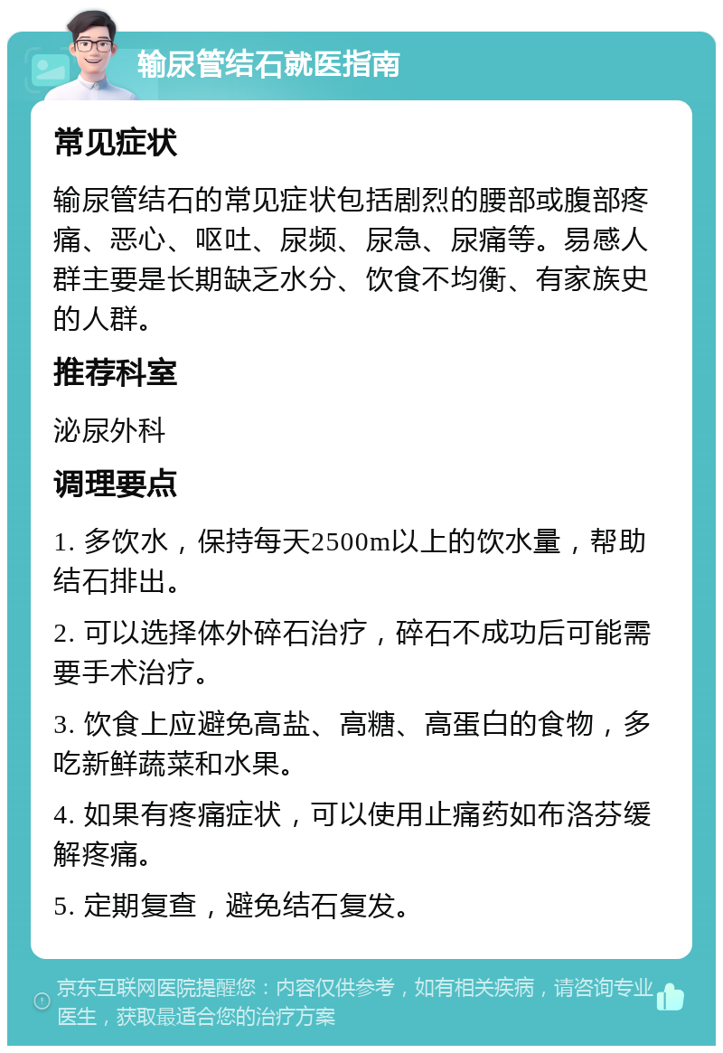 输尿管结石就医指南 常见症状 输尿管结石的常见症状包括剧烈的腰部或腹部疼痛、恶心、呕吐、尿频、尿急、尿痛等。易感人群主要是长期缺乏水分、饮食不均衡、有家族史的人群。 推荐科室 泌尿外科 调理要点 1. 多饮水，保持每天2500m以上的饮水量，帮助结石排出。 2. 可以选择体外碎石治疗，碎石不成功后可能需要手术治疗。 3. 饮食上应避免高盐、高糖、高蛋白的食物，多吃新鲜蔬菜和水果。 4. 如果有疼痛症状，可以使用止痛药如布洛芬缓解疼痛。 5. 定期复查，避免结石复发。