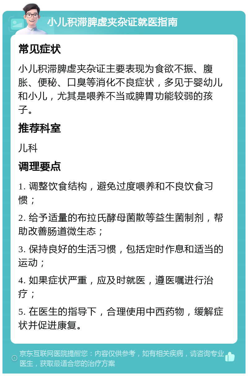 小儿积滞脾虚夹杂证就医指南 常见症状 小儿积滞脾虚夹杂证主要表现为食欲不振、腹胀、便秘、口臭等消化不良症状，多见于婴幼儿和小儿，尤其是喂养不当或脾胃功能较弱的孩子。 推荐科室 儿科 调理要点 1. 调整饮食结构，避免过度喂养和不良饮食习惯； 2. 给予适量的布拉氏酵母菌散等益生菌制剂，帮助改善肠道微生态； 3. 保持良好的生活习惯，包括定时作息和适当的运动； 4. 如果症状严重，应及时就医，遵医嘱进行治疗； 5. 在医生的指导下，合理使用中西药物，缓解症状并促进康复。