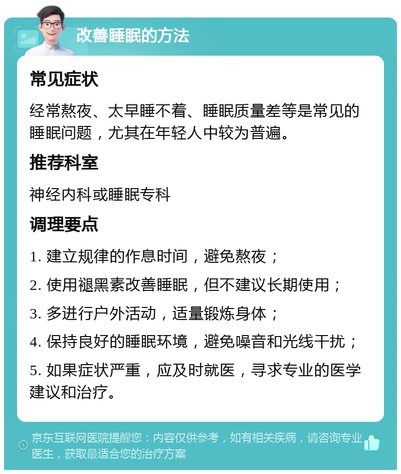 改善睡眠的方法 常见症状 经常熬夜、太早睡不着、睡眠质量差等是常见的睡眠问题，尤其在年轻人中较为普遍。 推荐科室 神经内科或睡眠专科 调理要点 1. 建立规律的作息时间，避免熬夜； 2. 使用褪黑素改善睡眠，但不建议长期使用； 3. 多进行户外活动，适量锻炼身体； 4. 保持良好的睡眠环境，避免噪音和光线干扰； 5. 如果症状严重，应及时就医，寻求专业的医学建议和治疗。