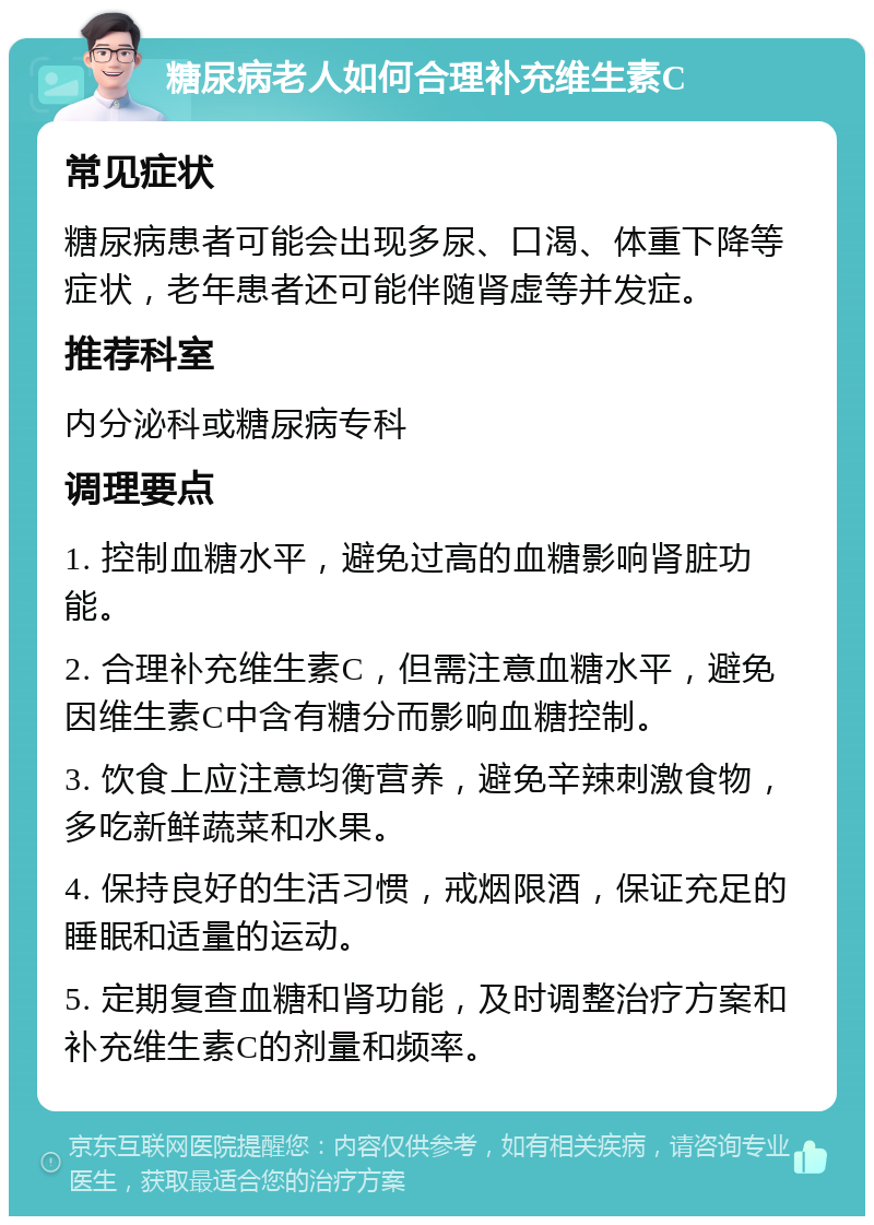 糖尿病老人如何合理补充维生素C 常见症状 糖尿病患者可能会出现多尿、口渴、体重下降等症状，老年患者还可能伴随肾虚等并发症。 推荐科室 内分泌科或糖尿病专科 调理要点 1. 控制血糖水平，避免过高的血糖影响肾脏功能。 2. 合理补充维生素C，但需注意血糖水平，避免因维生素C中含有糖分而影响血糖控制。 3. 饮食上应注意均衡营养，避免辛辣刺激食物，多吃新鲜蔬菜和水果。 4. 保持良好的生活习惯，戒烟限酒，保证充足的睡眠和适量的运动。 5. 定期复查血糖和肾功能，及时调整治疗方案和补充维生素C的剂量和频率。