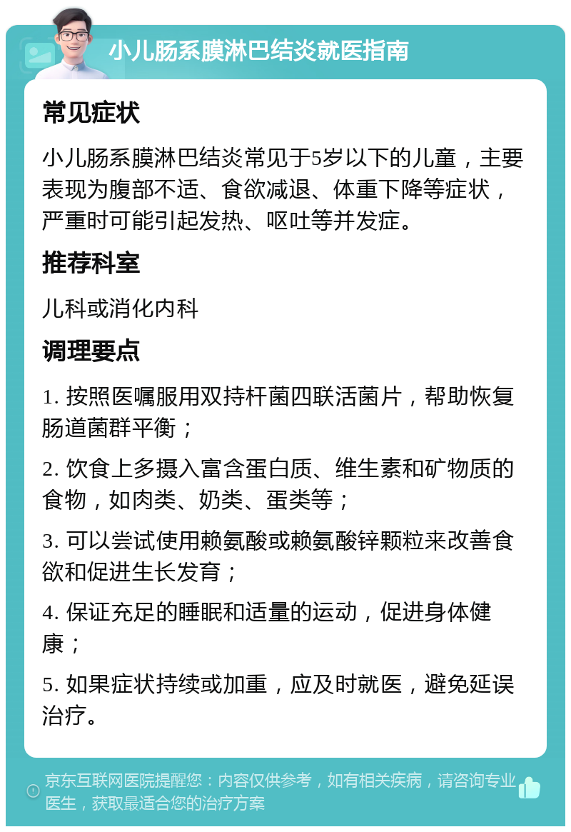 小儿肠系膜淋巴结炎就医指南 常见症状 小儿肠系膜淋巴结炎常见于5岁以下的儿童，主要表现为腹部不适、食欲减退、体重下降等症状，严重时可能引起发热、呕吐等并发症。 推荐科室 儿科或消化内科 调理要点 1. 按照医嘱服用双持杆菌四联活菌片，帮助恢复肠道菌群平衡； 2. 饮食上多摄入富含蛋白质、维生素和矿物质的食物，如肉类、奶类、蛋类等； 3. 可以尝试使用赖氨酸或赖氨酸锌颗粒来改善食欲和促进生长发育； 4. 保证充足的睡眠和适量的运动，促进身体健康； 5. 如果症状持续或加重，应及时就医，避免延误治疗。