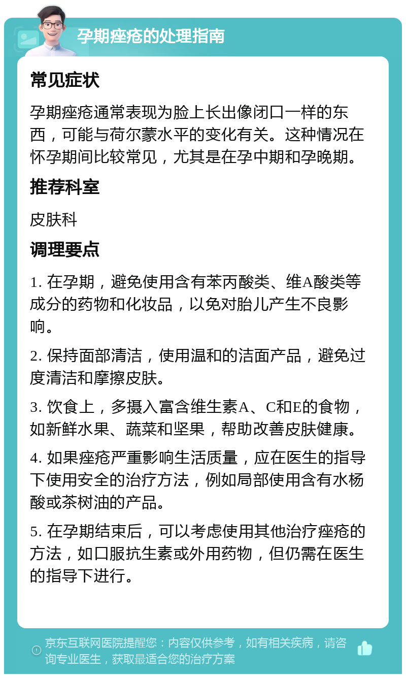 孕期痤疮的处理指南 常见症状 孕期痤疮通常表现为脸上长出像闭口一样的东西，可能与荷尔蒙水平的变化有关。这种情况在怀孕期间比较常见，尤其是在孕中期和孕晚期。 推荐科室 皮肤科 调理要点 1. 在孕期，避免使用含有苯丙酸类、维A酸类等成分的药物和化妆品，以免对胎儿产生不良影响。 2. 保持面部清洁，使用温和的洁面产品，避免过度清洁和摩擦皮肤。 3. 饮食上，多摄入富含维生素A、C和E的食物，如新鲜水果、蔬菜和坚果，帮助改善皮肤健康。 4. 如果痤疮严重影响生活质量，应在医生的指导下使用安全的治疗方法，例如局部使用含有水杨酸或茶树油的产品。 5. 在孕期结束后，可以考虑使用其他治疗痤疮的方法，如口服抗生素或外用药物，但仍需在医生的指导下进行。