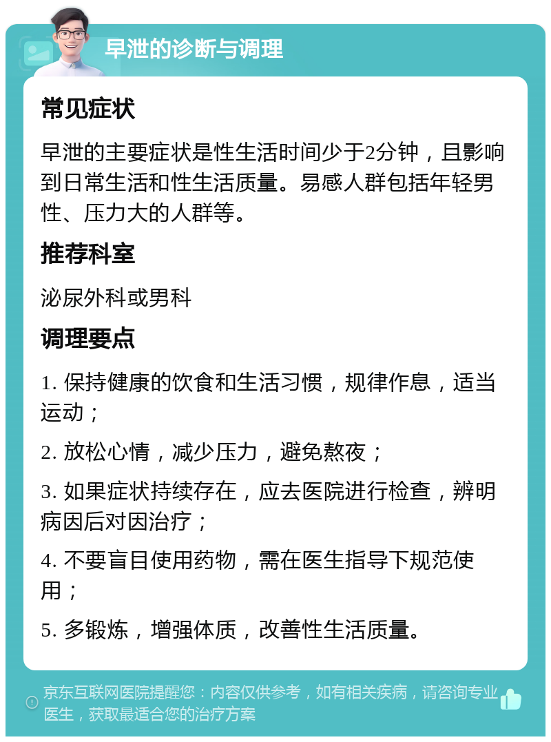 早泄的诊断与调理 常见症状 早泄的主要症状是性生活时间少于2分钟，且影响到日常生活和性生活质量。易感人群包括年轻男性、压力大的人群等。 推荐科室 泌尿外科或男科 调理要点 1. 保持健康的饮食和生活习惯，规律作息，适当运动； 2. 放松心情，减少压力，避免熬夜； 3. 如果症状持续存在，应去医院进行检查，辨明病因后对因治疗； 4. 不要盲目使用药物，需在医生指导下规范使用； 5. 多锻炼，增强体质，改善性生活质量。