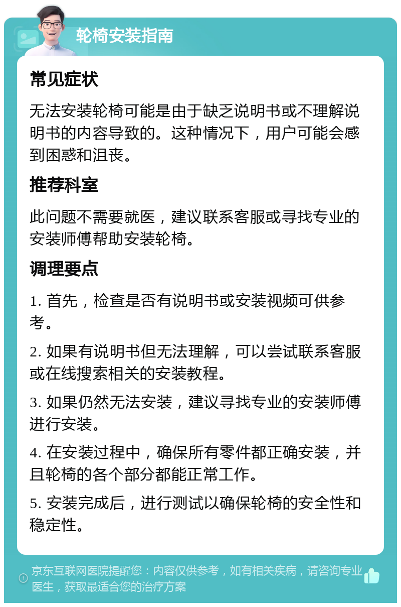 轮椅安装指南 常见症状 无法安装轮椅可能是由于缺乏说明书或不理解说明书的内容导致的。这种情况下，用户可能会感到困惑和沮丧。 推荐科室 此问题不需要就医，建议联系客服或寻找专业的安装师傅帮助安装轮椅。 调理要点 1. 首先，检查是否有说明书或安装视频可供参考。 2. 如果有说明书但无法理解，可以尝试联系客服或在线搜索相关的安装教程。 3. 如果仍然无法安装，建议寻找专业的安装师傅进行安装。 4. 在安装过程中，确保所有零件都正确安装，并且轮椅的各个部分都能正常工作。 5. 安装完成后，进行测试以确保轮椅的安全性和稳定性。