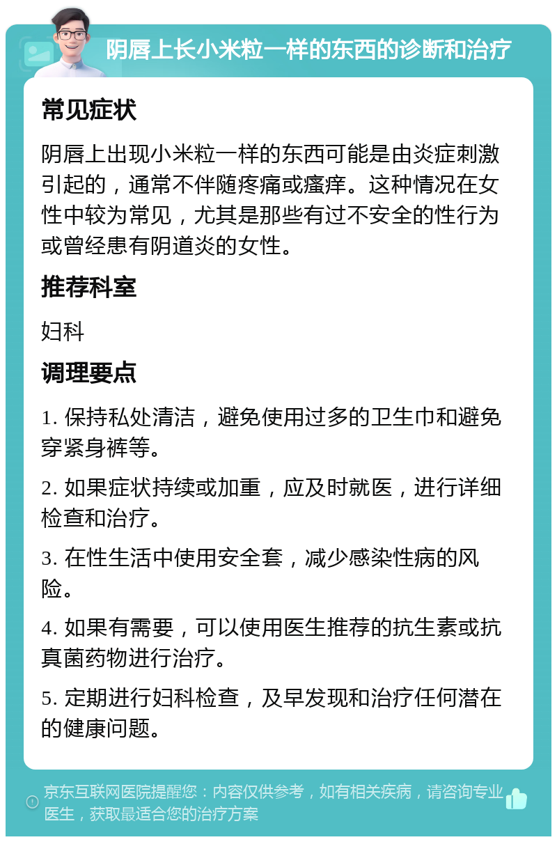 阴唇上长小米粒一样的东西的诊断和治疗 常见症状 阴唇上出现小米粒一样的东西可能是由炎症刺激引起的，通常不伴随疼痛或瘙痒。这种情况在女性中较为常见，尤其是那些有过不安全的性行为或曾经患有阴道炎的女性。 推荐科室 妇科 调理要点 1. 保持私处清洁，避免使用过多的卫生巾和避免穿紧身裤等。 2. 如果症状持续或加重，应及时就医，进行详细检查和治疗。 3. 在性生活中使用安全套，减少感染性病的风险。 4. 如果有需要，可以使用医生推荐的抗生素或抗真菌药物进行治疗。 5. 定期进行妇科检查，及早发现和治疗任何潜在的健康问题。