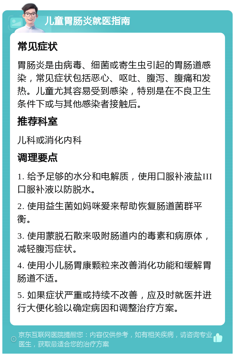 儿童胃肠炎就医指南 常见症状 胃肠炎是由病毒、细菌或寄生虫引起的胃肠道感染，常见症状包括恶心、呕吐、腹泻、腹痛和发热。儿童尤其容易受到感染，特别是在不良卫生条件下或与其他感染者接触后。 推荐科室 儿科或消化内科 调理要点 1. 给予足够的水分和电解质，使用口服补液盐III口服补液以防脱水。 2. 使用益生菌如妈咪爱来帮助恢复肠道菌群平衡。 3. 使用蒙脱石散来吸附肠道内的毒素和病原体，减轻腹泻症状。 4. 使用小儿肠胃康颗粒来改善消化功能和缓解胃肠道不适。 5. 如果症状严重或持续不改善，应及时就医并进行大便化验以确定病因和调整治疗方案。