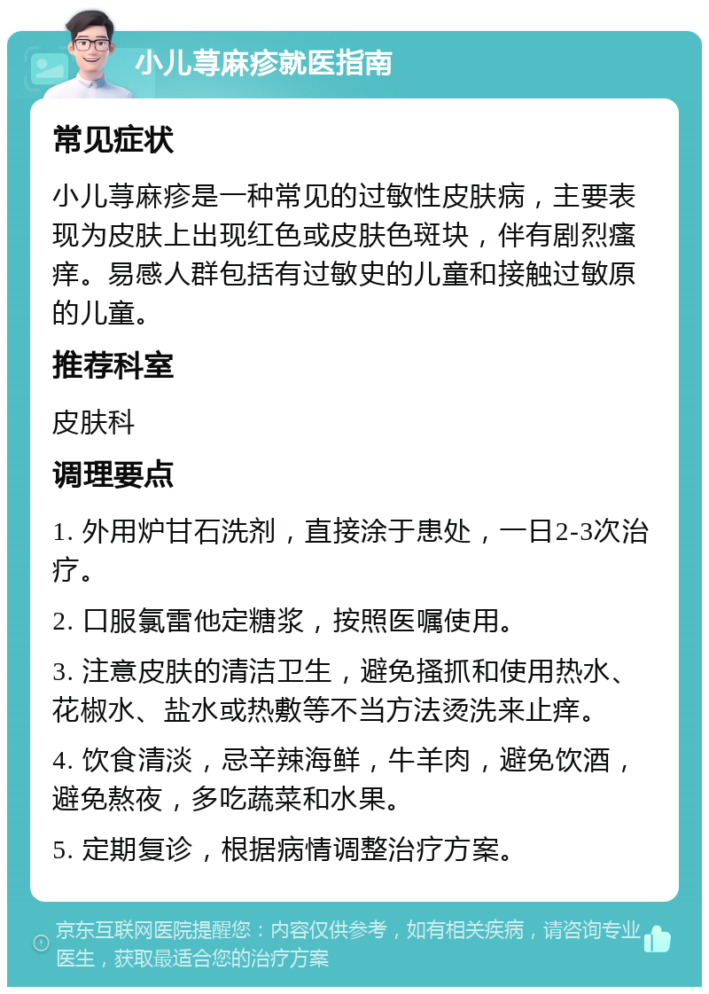 小儿荨麻疹就医指南 常见症状 小儿荨麻疹是一种常见的过敏性皮肤病，主要表现为皮肤上出现红色或皮肤色斑块，伴有剧烈瘙痒。易感人群包括有过敏史的儿童和接触过敏原的儿童。 推荐科室 皮肤科 调理要点 1. 外用炉甘石洗剂，直接涂于患处，一日2-3次治疗。 2. 口服氯雷他定糖浆，按照医嘱使用。 3. 注意皮肤的清洁卫生，避免搔抓和使用热水、花椒水、盐水或热敷等不当方法烫洗来止痒。 4. 饮食清淡，忌辛辣海鲜，牛羊肉，避免饮酒，避免熬夜，多吃蔬菜和水果。 5. 定期复诊，根据病情调整治疗方案。