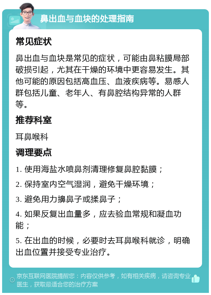 鼻出血与血块的处理指南 常见症状 鼻出血与血块是常见的症状，可能由鼻粘膜局部破损引起，尤其在干燥的环境中更容易发生。其他可能的原因包括高血压、血液疾病等。易感人群包括儿童、老年人、有鼻腔结构异常的人群等。 推荐科室 耳鼻喉科 调理要点 1. 使用海盐水喷鼻剂清理修复鼻腔黏膜； 2. 保持室内空气湿润，避免干燥环境； 3. 避免用力擤鼻子或揉鼻子； 4. 如果反复出血量多，应去验血常规和凝血功能； 5. 在出血的时候，必要时去耳鼻喉科就诊，明确出血位置并接受专业治疗。