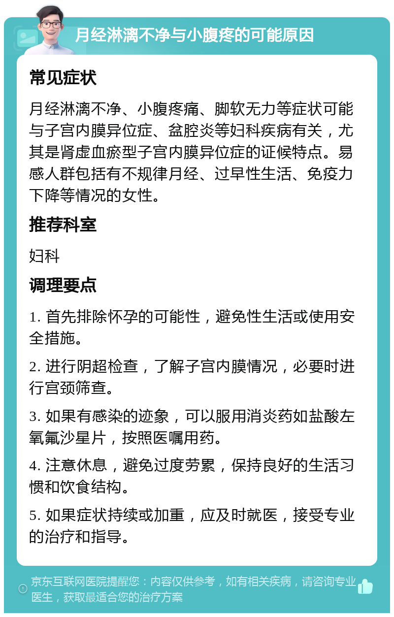 月经淋漓不净与小腹疼的可能原因 常见症状 月经淋漓不净、小腹疼痛、脚软无力等症状可能与子宫内膜异位症、盆腔炎等妇科疾病有关，尤其是肾虚血瘀型子宫内膜异位症的证候特点。易感人群包括有不规律月经、过早性生活、免疫力下降等情况的女性。 推荐科室 妇科 调理要点 1. 首先排除怀孕的可能性，避免性生活或使用安全措施。 2. 进行阴超检查，了解子宫内膜情况，必要时进行宫颈筛查。 3. 如果有感染的迹象，可以服用消炎药如盐酸左氧氟沙星片，按照医嘱用药。 4. 注意休息，避免过度劳累，保持良好的生活习惯和饮食结构。 5. 如果症状持续或加重，应及时就医，接受专业的治疗和指导。