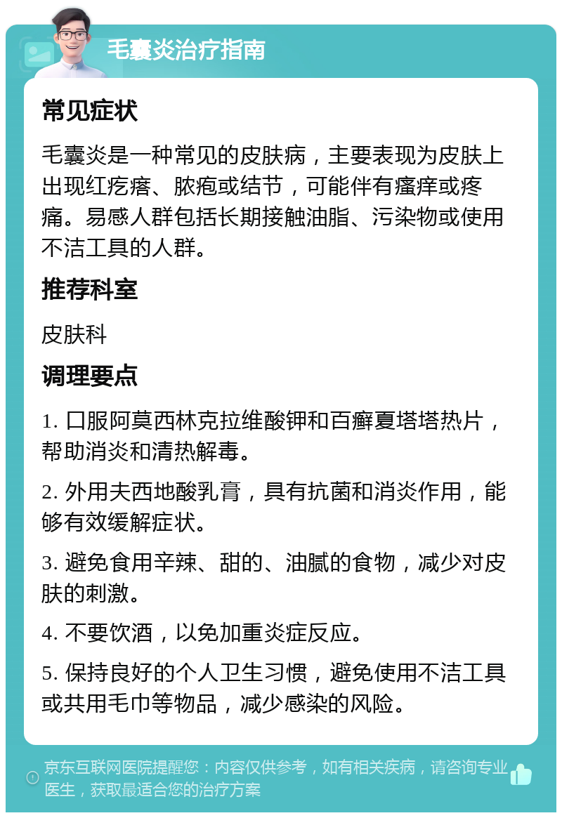 毛囊炎治疗指南 常见症状 毛囊炎是一种常见的皮肤病，主要表现为皮肤上出现红疙瘩、脓疱或结节，可能伴有瘙痒或疼痛。易感人群包括长期接触油脂、污染物或使用不洁工具的人群。 推荐科室 皮肤科 调理要点 1. 口服阿莫西林克拉维酸钾和百癣夏塔塔热片，帮助消炎和清热解毒。 2. 外用夫西地酸乳膏，具有抗菌和消炎作用，能够有效缓解症状。 3. 避免食用辛辣、甜的、油腻的食物，减少对皮肤的刺激。 4. 不要饮酒，以免加重炎症反应。 5. 保持良好的个人卫生习惯，避免使用不洁工具或共用毛巾等物品，减少感染的风险。