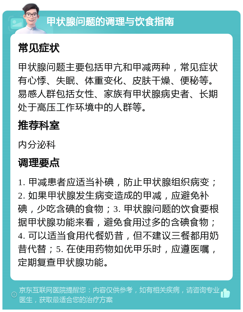 甲状腺问题的调理与饮食指南 常见症状 甲状腺问题主要包括甲亢和甲减两种，常见症状有心悸、失眠、体重变化、皮肤干燥、便秘等。易感人群包括女性、家族有甲状腺病史者、长期处于高压工作环境中的人群等。 推荐科室 内分泌科 调理要点 1. 甲减患者应适当补碘，防止甲状腺组织病变；2. 如果甲状腺发生病变造成的甲减，应避免补碘，少吃含碘的食物；3. 甲状腺问题的饮食要根据甲状腺功能来看，避免食用过多的含碘食物；4. 可以适当食用代餐奶昔，但不建议三餐都用奶昔代替；5. 在使用药物如优甲乐时，应遵医嘱，定期复查甲状腺功能。