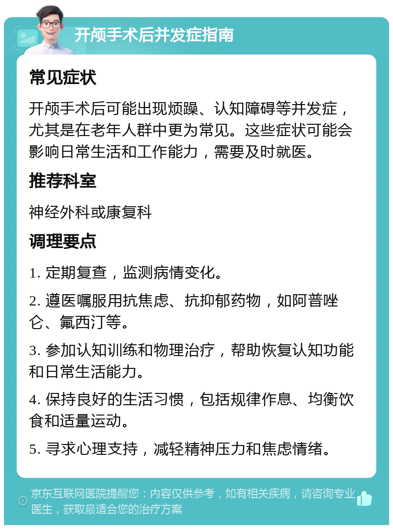 开颅手术后并发症指南 常见症状 开颅手术后可能出现烦躁、认知障碍等并发症，尤其是在老年人群中更为常见。这些症状可能会影响日常生活和工作能力，需要及时就医。 推荐科室 神经外科或康复科 调理要点 1. 定期复查，监测病情变化。 2. 遵医嘱服用抗焦虑、抗抑郁药物，如阿普唑仑、氟西汀等。 3. 参加认知训练和物理治疗，帮助恢复认知功能和日常生活能力。 4. 保持良好的生活习惯，包括规律作息、均衡饮食和适量运动。 5. 寻求心理支持，减轻精神压力和焦虑情绪。