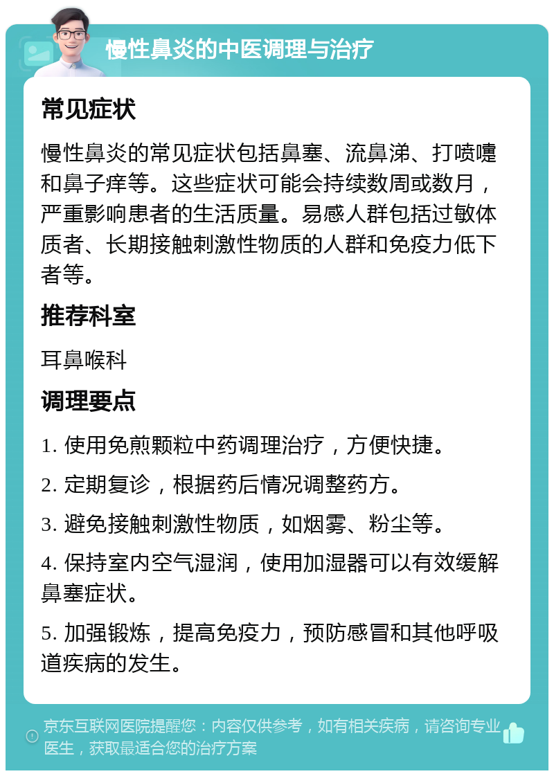 慢性鼻炎的中医调理与治疗 常见症状 慢性鼻炎的常见症状包括鼻塞、流鼻涕、打喷嚏和鼻子痒等。这些症状可能会持续数周或数月，严重影响患者的生活质量。易感人群包括过敏体质者、长期接触刺激性物质的人群和免疫力低下者等。 推荐科室 耳鼻喉科 调理要点 1. 使用免煎颗粒中药调理治疗，方便快捷。 2. 定期复诊，根据药后情况调整药方。 3. 避免接触刺激性物质，如烟雾、粉尘等。 4. 保持室内空气湿润，使用加湿器可以有效缓解鼻塞症状。 5. 加强锻炼，提高免疫力，预防感冒和其他呼吸道疾病的发生。