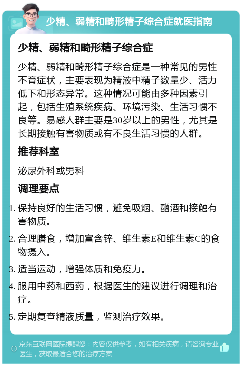 少精、弱精和畸形精子综合症就医指南 少精、弱精和畸形精子综合症 少精、弱精和畸形精子综合症是一种常见的男性不育症状，主要表现为精液中精子数量少、活力低下和形态异常。这种情况可能由多种因素引起，包括生殖系统疾病、环境污染、生活习惯不良等。易感人群主要是30岁以上的男性，尤其是长期接触有害物质或有不良生活习惯的人群。 推荐科室 泌尿外科或男科 调理要点 保持良好的生活习惯，避免吸烟、酗酒和接触有害物质。 合理膳食，增加富含锌、维生素E和维生素C的食物摄入。 适当运动，增强体质和免疫力。 服用中药和西药，根据医生的建议进行调理和治疗。 定期复查精液质量，监测治疗效果。