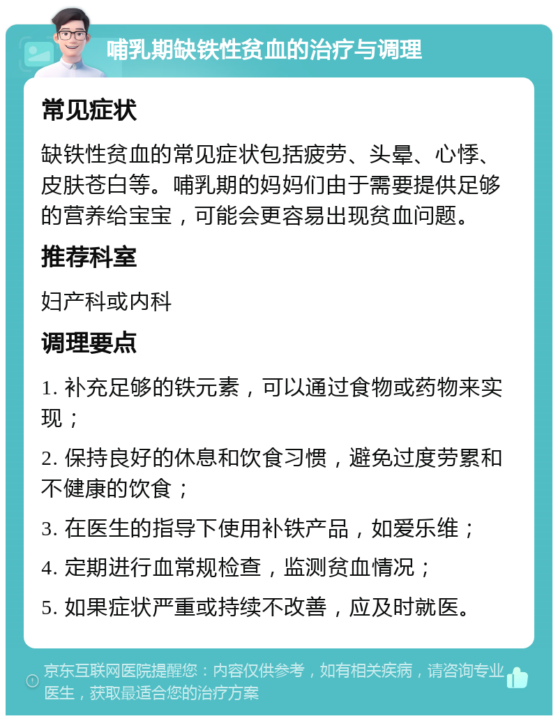 哺乳期缺铁性贫血的治疗与调理 常见症状 缺铁性贫血的常见症状包括疲劳、头晕、心悸、皮肤苍白等。哺乳期的妈妈们由于需要提供足够的营养给宝宝，可能会更容易出现贫血问题。 推荐科室 妇产科或内科 调理要点 1. 补充足够的铁元素，可以通过食物或药物来实现； 2. 保持良好的休息和饮食习惯，避免过度劳累和不健康的饮食； 3. 在医生的指导下使用补铁产品，如爱乐维； 4. 定期进行血常规检查，监测贫血情况； 5. 如果症状严重或持续不改善，应及时就医。