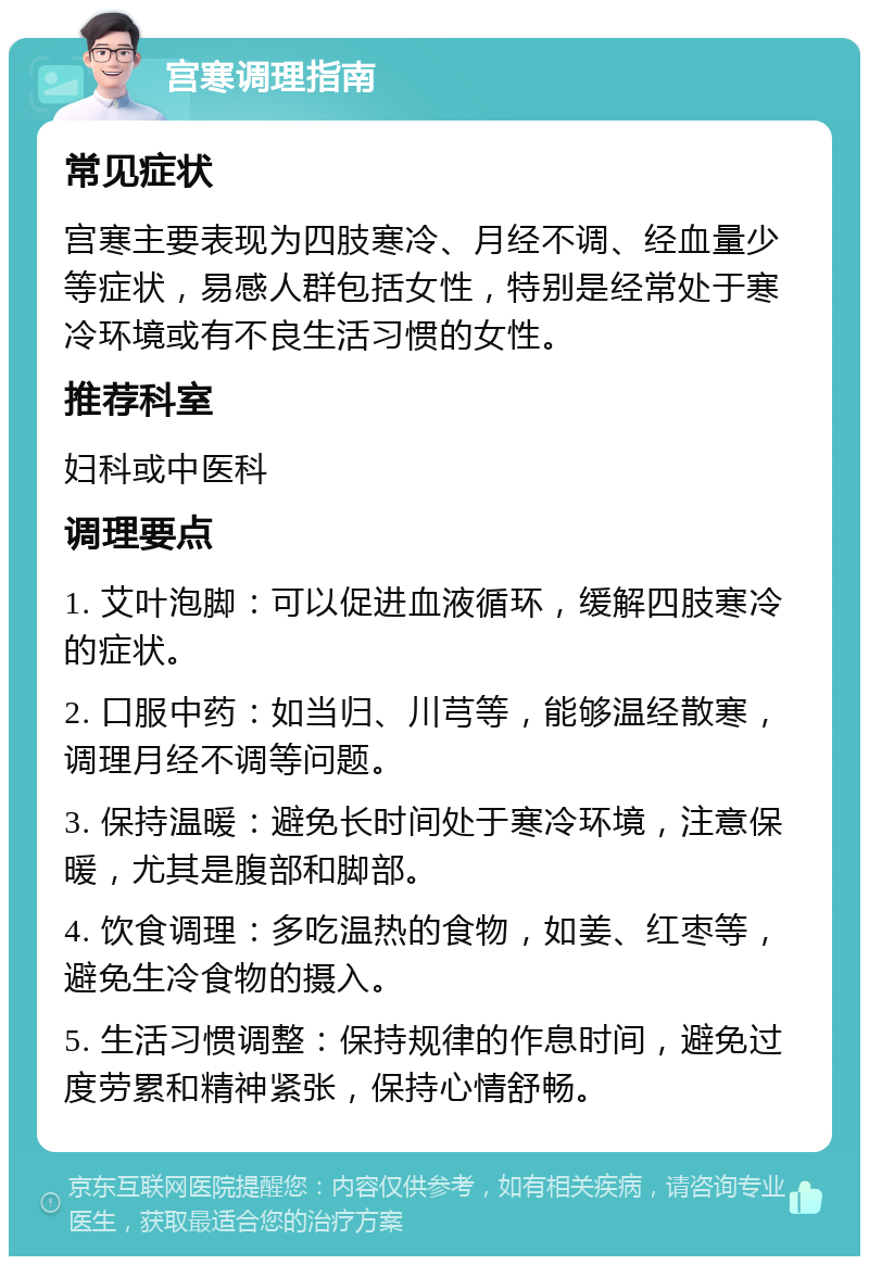 宫寒调理指南 常见症状 宫寒主要表现为四肢寒冷、月经不调、经血量少等症状，易感人群包括女性，特别是经常处于寒冷环境或有不良生活习惯的女性。 推荐科室 妇科或中医科 调理要点 1. 艾叶泡脚：可以促进血液循环，缓解四肢寒冷的症状。 2. 口服中药：如当归、川芎等，能够温经散寒，调理月经不调等问题。 3. 保持温暖：避免长时间处于寒冷环境，注意保暖，尤其是腹部和脚部。 4. 饮食调理：多吃温热的食物，如姜、红枣等，避免生冷食物的摄入。 5. 生活习惯调整：保持规律的作息时间，避免过度劳累和精神紧张，保持心情舒畅。